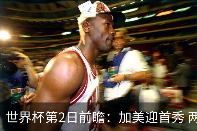 世界杯第2日前瞻：加美迎首秀 两场开幕式+两场焦点战