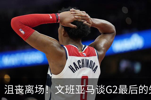 沮丧离场！文班亚马谈G2最后的失误：我把比赛搞砸了
